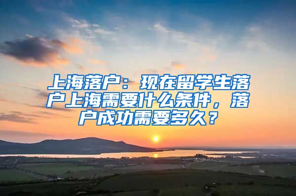 上海落户：现在留学生落户上海需要什么条件，落户成功需要多久？