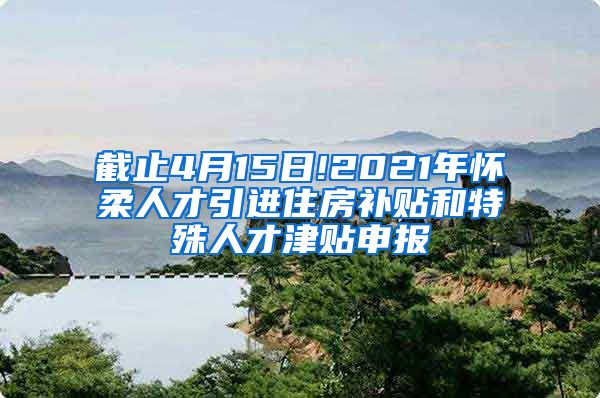 截止4月15日!2021年怀柔人才引进住房补贴和特殊人才津贴申报