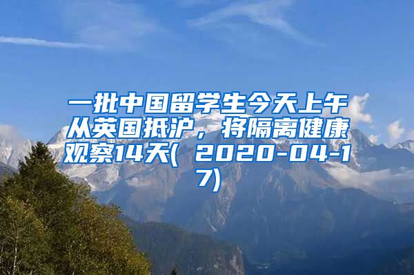 一批中国留学生今天上午从英国抵沪，将隔离健康观察14天( 2020-04-17)