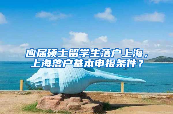 应届硕士留学生落户上海，上海落户基本申报条件？