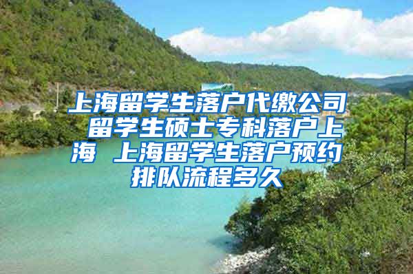 上海留学生落户代缴公司 留学生硕士专科落户上海 上海留学生落户预约排队流程多久