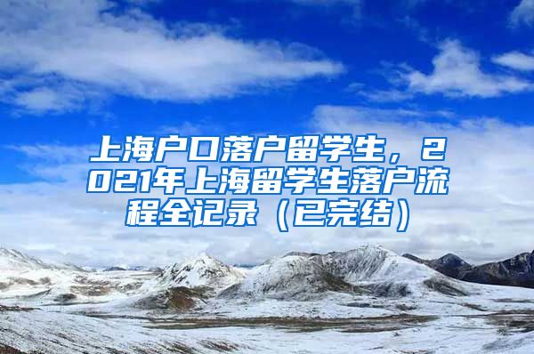 上海户口落户留学生，2021年上海留学生落户流程全记录（已完结）