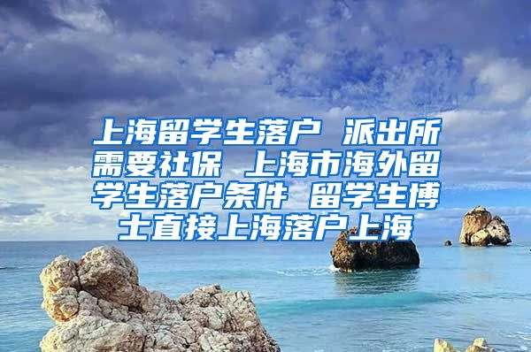 上海留学生落户 派出所需要社保 上海市海外留学生落户条件 留学生博士直接上海落户上海