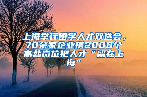 上海举行留学人才双选会，70余家企业携2000个高薪岗位把人才“留在上海”