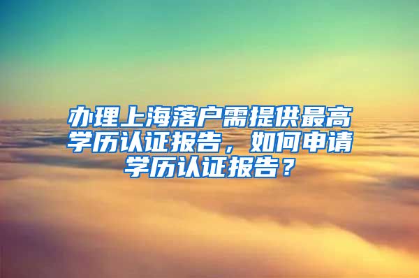 办理上海落户需提供最高学历认证报告，如何申请学历认证报告？