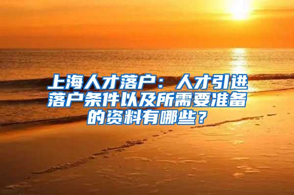 上海人才落户：人才引进落户条件以及所需要准备的资料有哪些？