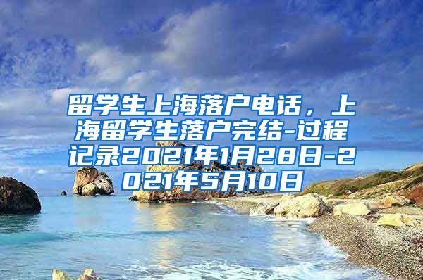 留学生上海落户电话，上海留学生落户完结-过程记录2021年1月28日-2021年5月10日