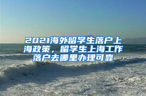 2021海外留学生落户上海政策，留学生上海工作落户去哪里办理可靠