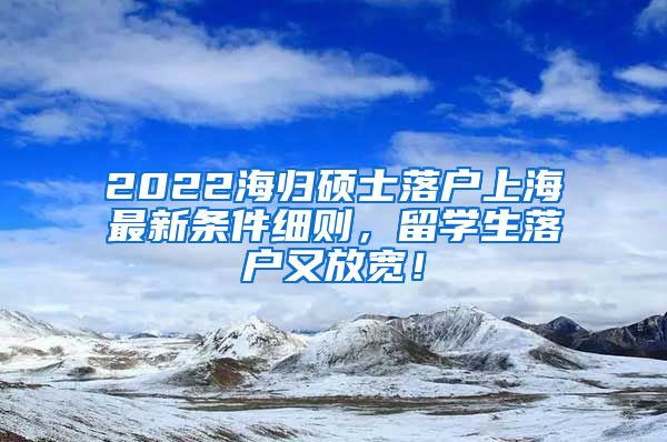 2022海归硕士落户上海最新条件细则，留学生落户又放宽！