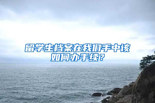 留学生档案在我们手中该如何办手续？