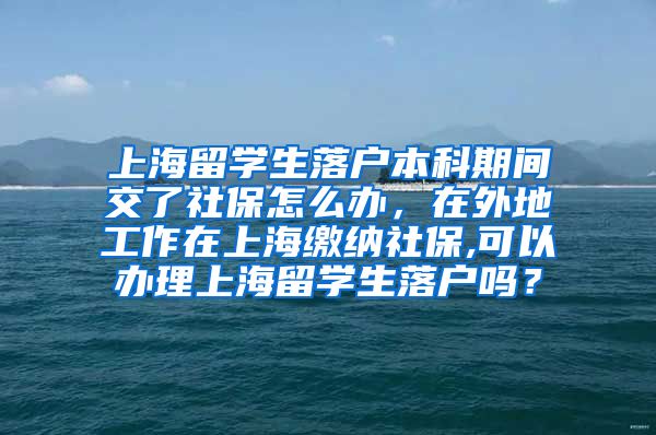 上海留学生落户本科期间交了社保怎么办，在外地工作在上海缴纳社保,可以办理上海留学生落户吗？