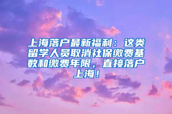 上海落户最新福利：这类留学人员取消社保缴费基数和缴费年限，直接落户上海！