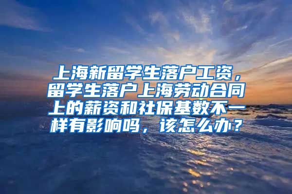 上海新留学生落户工资，留学生落户上海劳动合同上的薪资和社保基数不一样有影响吗，该怎么办？