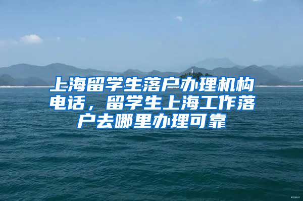 上海留学生落户办理机构电话，留学生上海工作落户去哪里办理可靠