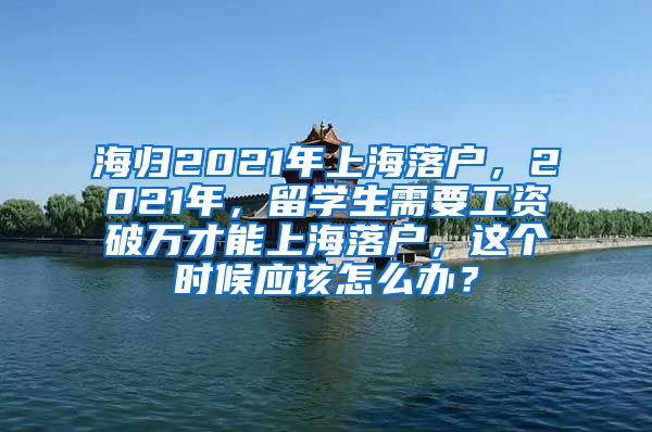 海归2021年上海落户，2021年，留学生需要工资破万才能上海落户，这个时候应该怎么办？