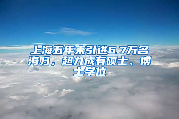 上海五年来引进6.7万名海归，超九成有硕士、博士学位