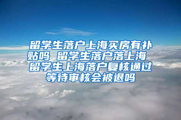 留学生落户上海买房有补贴吗 留学生落户落上海 留学生上海落户复核通过等待审核会被退吗