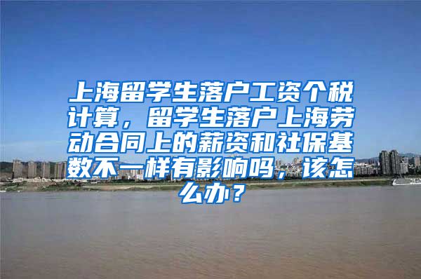 上海留学生落户工资个税计算，留学生落户上海劳动合同上的薪资和社保基数不一样有影响吗，该怎么办？