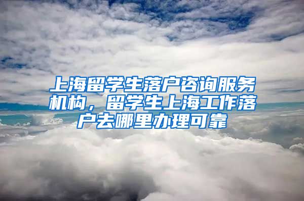 上海留学生落户咨询服务机构，留学生上海工作落户去哪里办理可靠