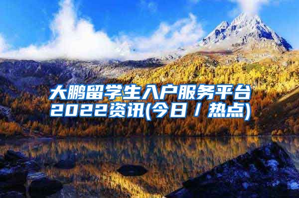 大鹏留学生入户服务平台2022资讯(今日／热点)