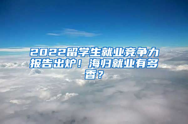 2022留学生就业竞争力报告出炉！海归就业有多香？