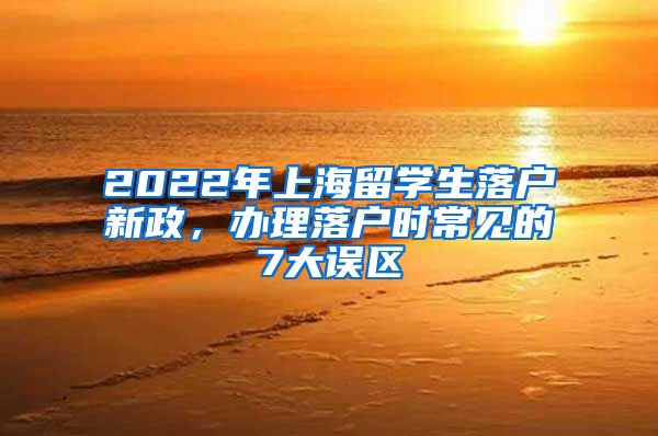 2022年上海留学生落户新政，办理落户时常见的7大误区