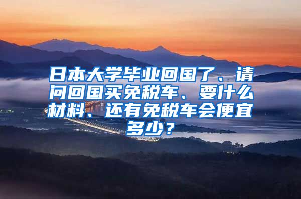 日本大学毕业回国了、请问回国买免税车、要什么材料、还有免税车会便宜多少？