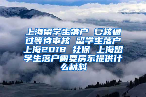 上海留学生落户 复核通过等待审核 留学生落户上海2018 社保 上海留学生落户需要房东提供什么材料