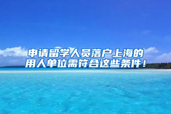 申请留学人员落户上海的用人单位需符合这些条件！