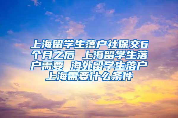 上海留学生落户社保交6个月之后 上海留学生落户需要 海外留学生落户上海需要什么条件