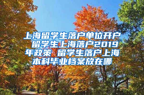 上海留学生落户单位开户 留学生上海落户2019年政策 留学生落户上海本科毕业档案放在哪