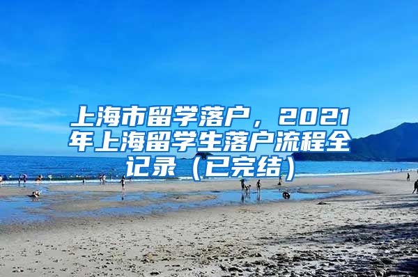 上海市留学落户，2021年上海留学生落户流程全记录（已完结）