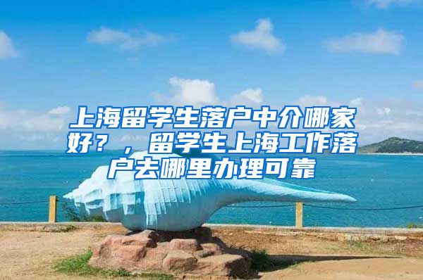 上海留学生落户中介哪家好？，留学生上海工作落户去哪里办理可靠