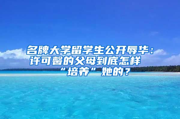 名牌大学留学生公开辱华：许可馨的父母到底怎样“培养”她的？