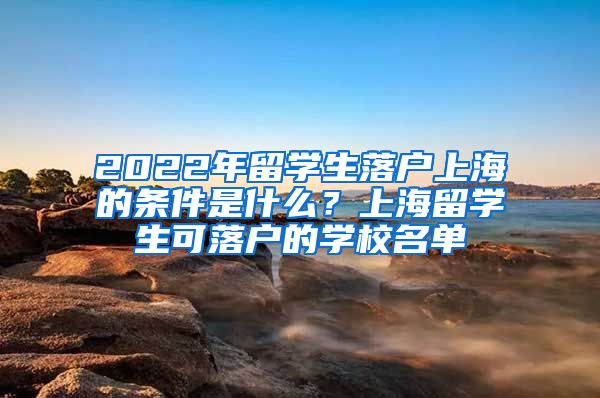 2022年留学生落户上海的条件是什么？上海留学生可落户的学校名单