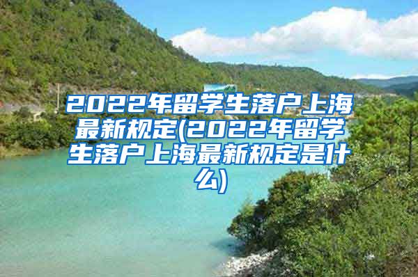 2022年留学生落户上海最新规定(2022年留学生落户上海最新规定是什么)