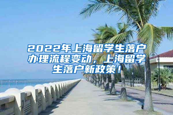 2022年上海留学生落户办理流程变动，上海留学生落户新政策！