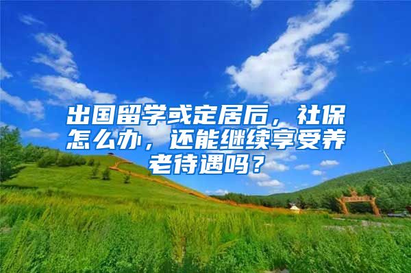 出国留学或定居后，社保怎么办，还能继续享受养老待遇吗？