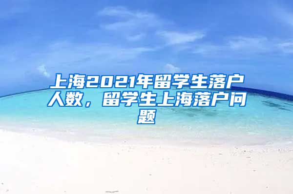 上海2021年留学生落户人数，留学生上海落户问题