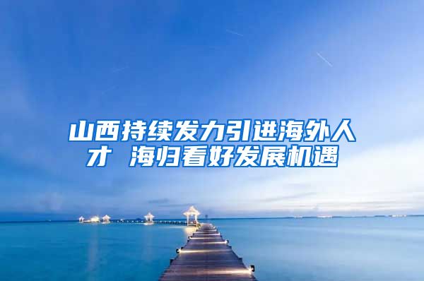 山西持续发力引进海外人才 海归看好发展机遇