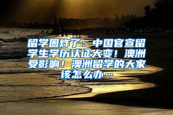 留学圈炸了：中国官宣留学生学历认证大变！澳洲受影响！澳洲留学的大家该怎么办…