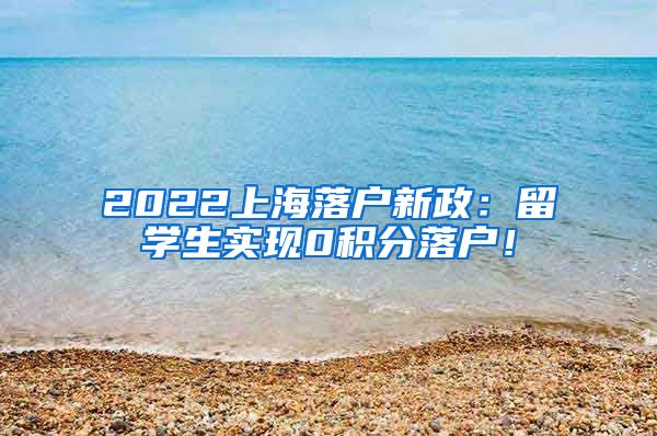 2022上海落户新政：留学生实现0积分落户！