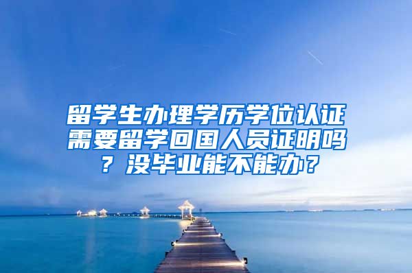 留学生办理学历学位认证需要留学回国人员证明吗？没毕业能不能办？