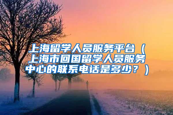 上海留学人员服务平台（上海市回国留学人员服务中心的联系电话是多少？）