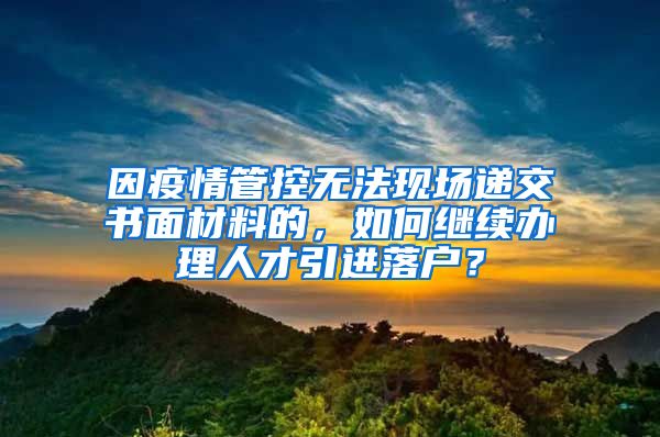 因疫情管控无法现场递交书面材料的，如何继续办理人才引进落户？