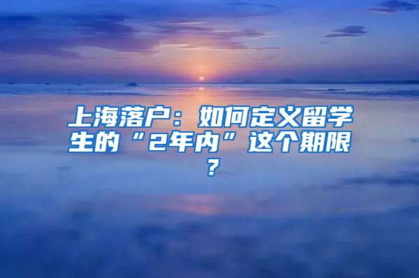 上海落户：如何定义留学生的“2年内”这个期限？