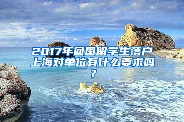 2017年回国留学生落户上海对单位有什么要求吗？