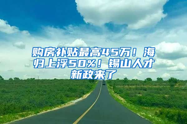 购房补贴最高45万！海归上浮50%！锡山人才新政来了