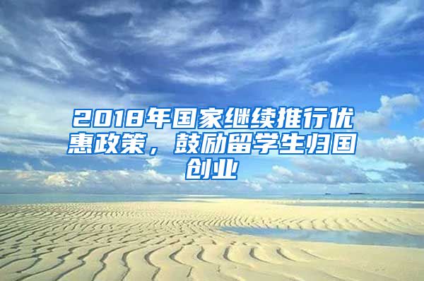 2018年国家继续推行优惠政策，鼓励留学生归国创业