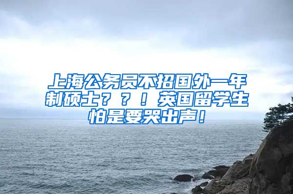 上海公务员不招国外一年制硕士？？！英国留学生怕是要哭出声！